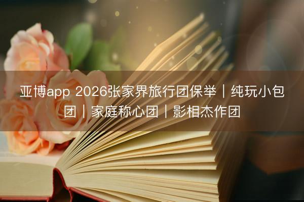 亚博app 2026张家界旅行团保举|纯玩小包团|家庭称心团|影相杰作团
