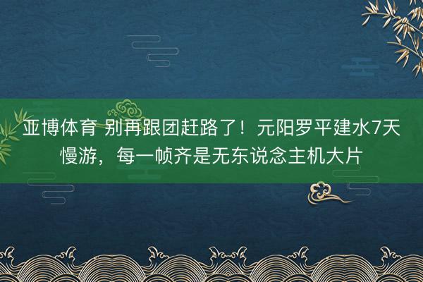 亚博体育 别再跟团赶路了！元阳罗平建水7天慢游，每一帧齐是无东说念主机大片