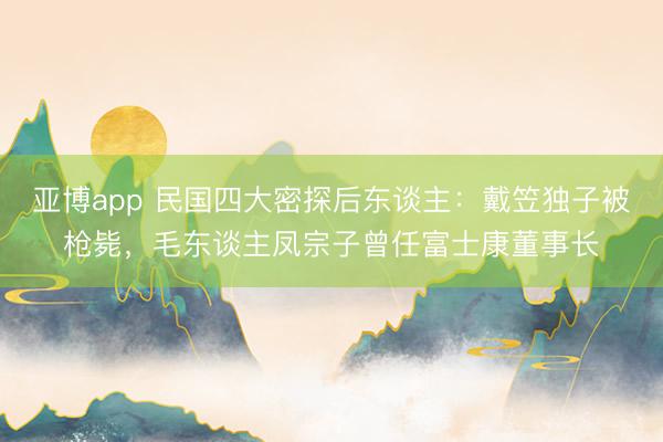 亚博app 民国四大密探后东谈主:戴笠独子被枪毙,毛东谈主凤宗子曾任富士康董事长
