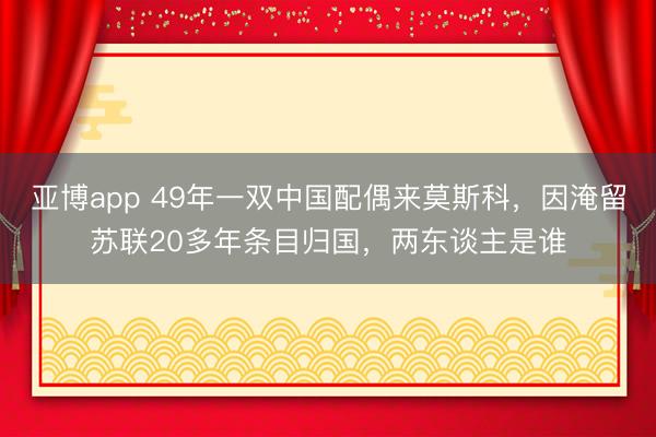 亚博app 49年一双中国配偶来莫斯科，因淹留苏联20多年条目归国，两东谈主是谁