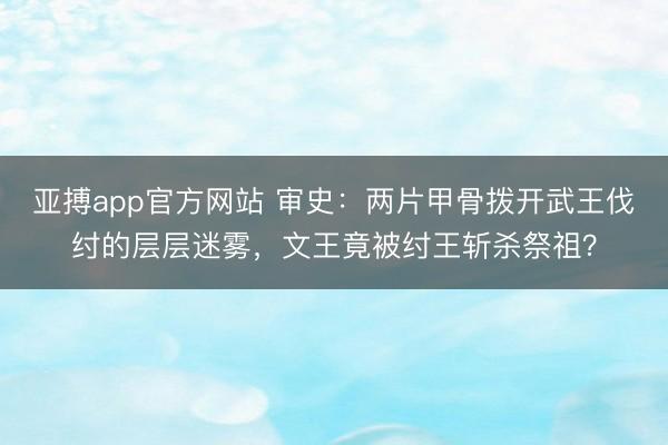 亚搏app官方网站 审史:两片甲骨拨开武王伐纣的层层迷雾,文王竟被纣王斩杀祭祖?