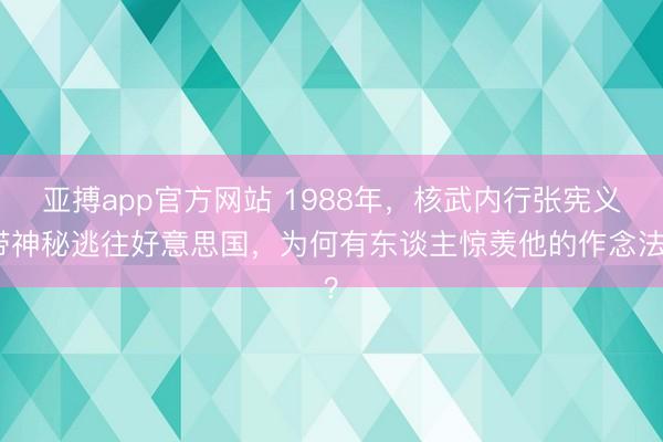 亚搏app官方网站 1988年,核武内行张宪义带神秘逃往好意思国,为何有东谈主惊羡他的作念法?