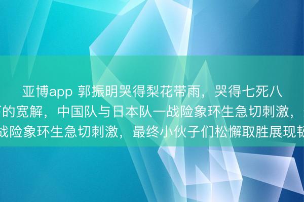亚博app 郭振明哭得梨花带雨,哭得七死八活,这是在宽阔压力下的宽解,中国队与日本队一战险象环生急切刺激,最终小伙子们松懈取胜展现韧劲
