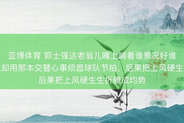 亚博体育 郭士强这老翁儿嘴上喊着谁景况好谁上，真到场上却用那本交替心事烦嚣球队节拍，后果把上风硬生生折腾成均势