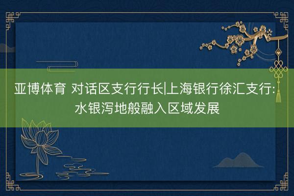 亚博体育 对话区支行行长|上海银行徐汇支行: 水银泻地般融入区域发展