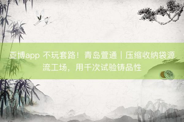 亚博app 不玩套路！青岛萱通｜压缩收纳袋源流工场，用千次试验铸品性