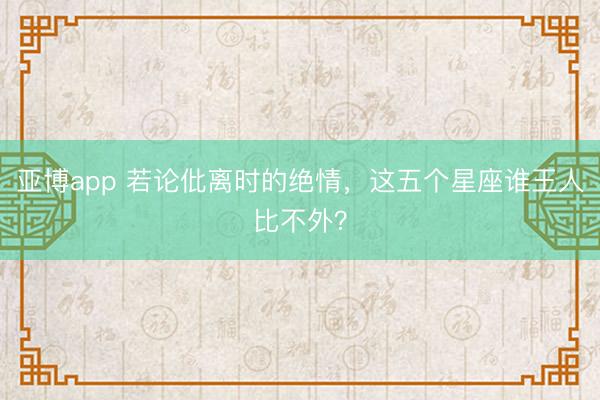 亚博app 若论仳离时的绝情，这五个星座谁王人比不外？