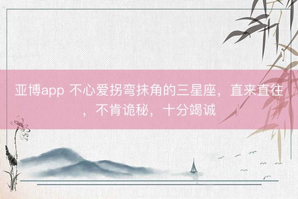 亚博app 不心爱拐弯抹角的三星座，直来直往，不肯诡秘，十分竭诚