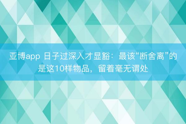 亚博app 日子过深入才显豁:最该“断舍离”的是这10样物品,留着毫无谓处