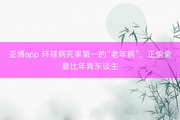 亚博app 环球病死率第一的“老年病”，正偷偷靠比年青东谈主