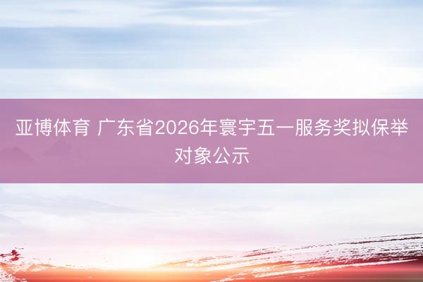 亚博体育 广东省2026年寰宇五一服务奖拟保举对象公示