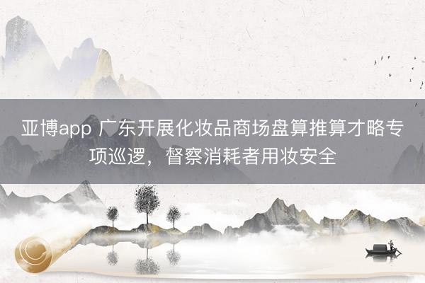 亚博app 广东开展化妆品商场盘算推算才略专项巡逻，督察消耗者用妆安全