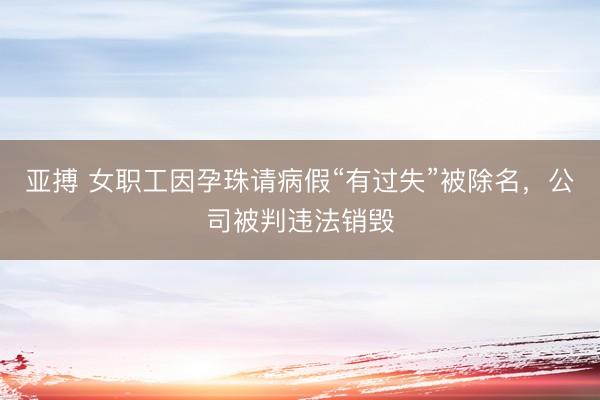 亚搏 女职工因孕珠请病假“有过失”被除名，公司被判违法销毁