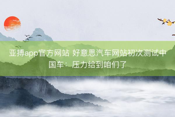 亚搏app官方网站 好意思汽车网站初次测试中国车：压力给到咱们了