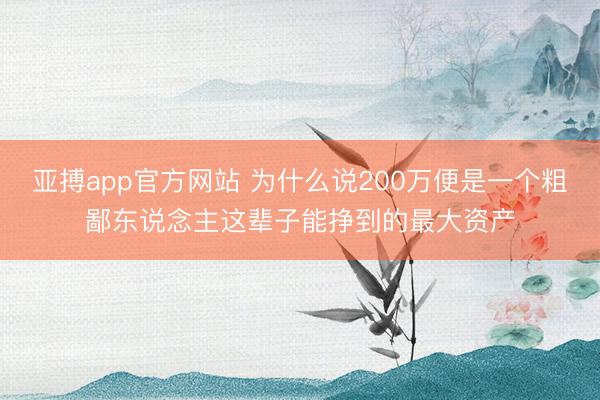 亚搏app官方网站 为什么说200万便是一个粗鄙东说念主这辈子能挣到的最大资产
