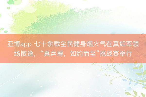 亚博app 七十余载全民健身烟火气在真如率领场散逸，“真乒搏，如约而至”挑战赛举行