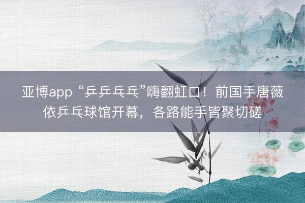 亚博app “乒乒乓乓”嗨翻虹口!前国手唐薇依乒乓球馆开幕,各路能手皆聚切磋