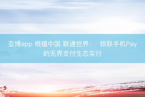 亚博app 根植中国 联通世界：  银联手机Pay的无界支付生态实行