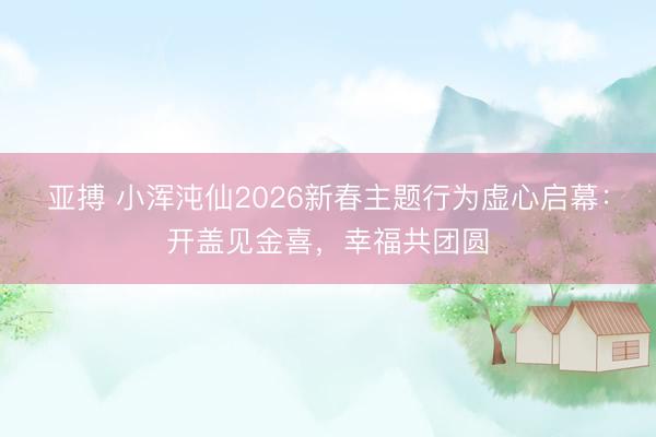 亚搏 小浑沌仙2026新春主题行为虚心启幕：开盖见金喜，幸福共团圆