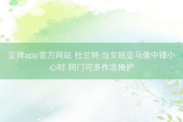 亚搏app官方网站 杜兰特:当文班亚马像中锋小心时 阿门可多作念掩护