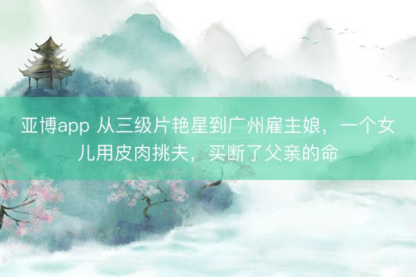 亚博app 从三级片艳星到广州雇主娘，一个女儿用皮肉挑夫，买断了父亲的命