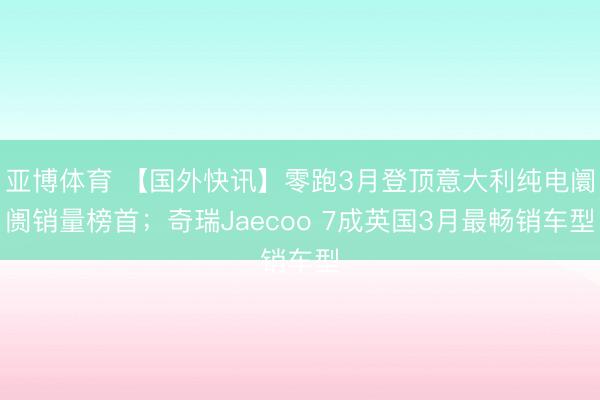 亚博体育 【国外快讯】零跑3月登顶意大利纯电阛阓销量榜首;奇瑞Jaecoo 7成英国3月最畅销车型