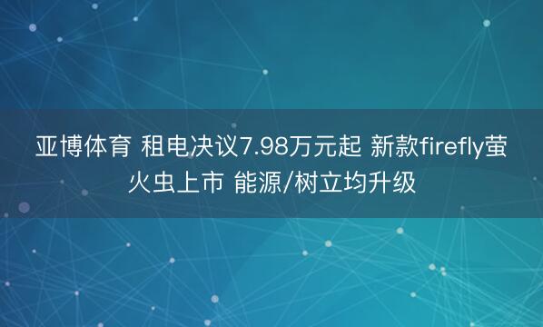 亚博体育 租电决议7.98万元起 新款firefly萤火虫上市 能源/树立均升级