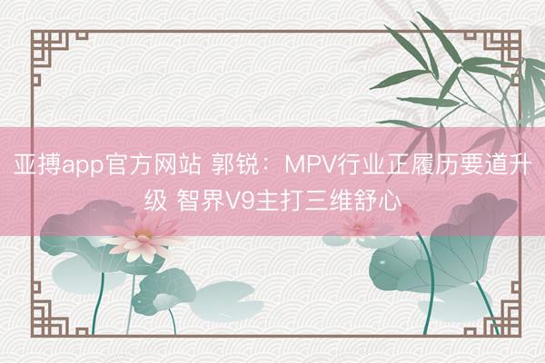亚搏app官方网站 郭锐:MPV行业正履历要道升级 智界V9主打三维舒心