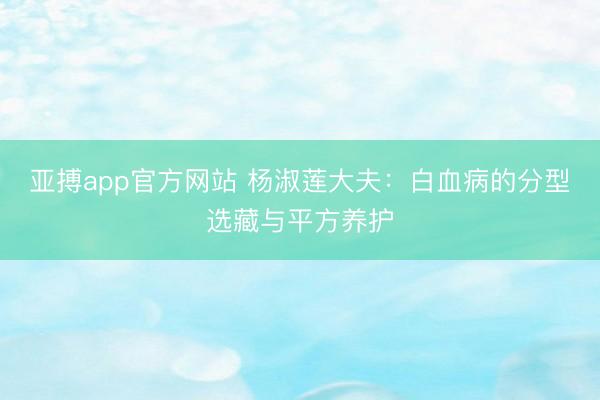 亚搏app官方网站 杨淑莲大夫：白血病的分型选藏与平方养护