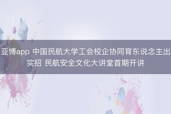 亚博app 中国民航大学工会校企协同育东说念主出实招 民航安全文化大讲堂首期开讲