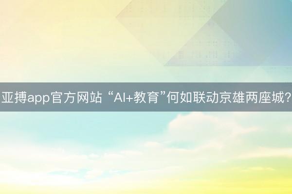 亚搏app官方网站 “AI+教育”何如联动京雄两座城？