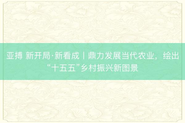 亚搏 新开局·新看成丨鼎力发展当代农业，绘出“十五五”乡村振兴新图景