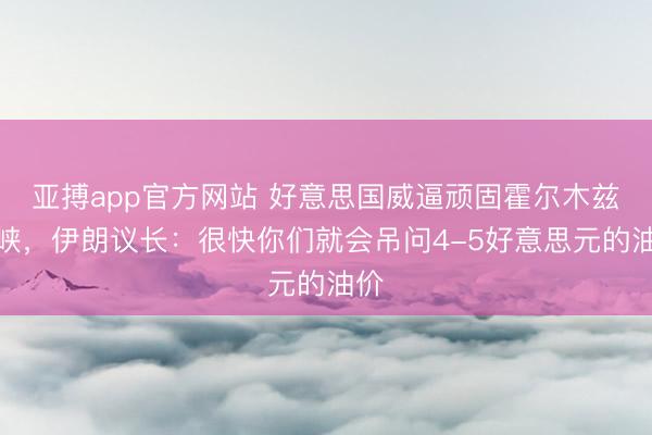 亚搏app官方网站 好意思国威逼顽固霍尔木兹海峡，伊朗议长：很快你们就会吊问4-5好意思元的油价