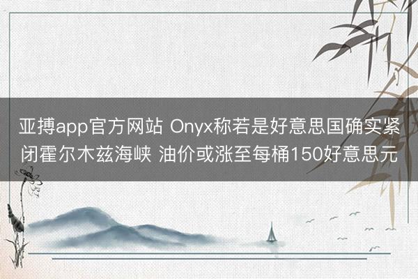 亚搏app官方网站 Onyx称若是好意思国确实紧闭霍尔木兹海峡 油价或涨至每桶150好意思元