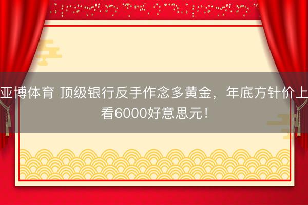 亚博体育 顶级银行反手作念多黄金,年底方针价上看6000好意思元!