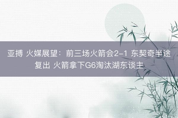 亚搏 火媒展望：前三场火箭会2-1 东契奇半途复出 火箭拿下G6淘汰湖东谈主
