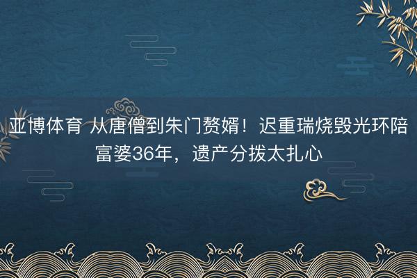 亚博体育 从唐僧到朱门赘婿！迟重瑞烧毁光环陪富婆36年，遗产分拨太扎心
