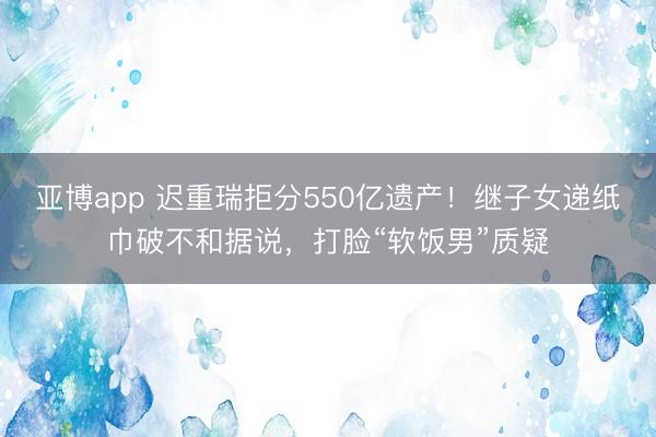 亚博app 迟重瑞拒分550亿遗产!继子女递纸巾破不和据说,打脸“软饭男”质疑