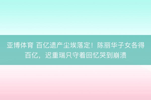 亚博体育 百亿遗产尘埃落定!陈丽华子女各得百亿,迟重瑞只守着回忆哭到崩溃