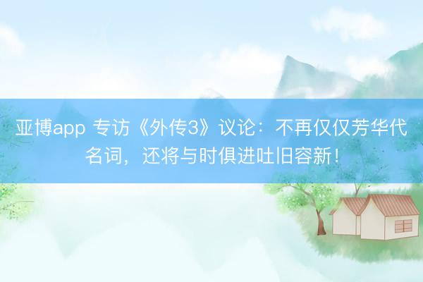 亚博app 专访《外传3》议论：不再仅仅芳华代名词，还将与时俱进吐旧容新！