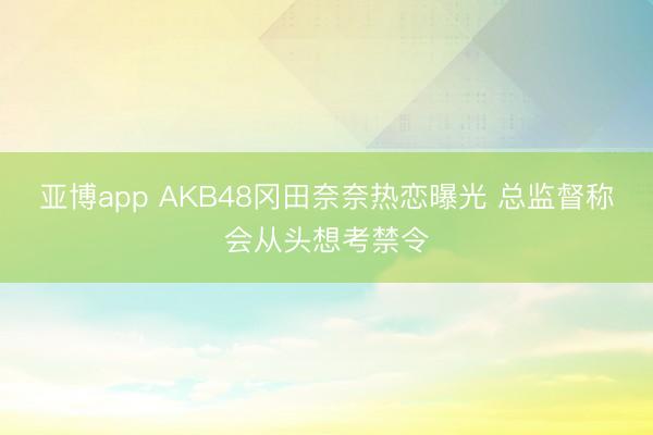 亚博app AKB48冈田奈奈热恋曝光 总监督称会从头想考禁令