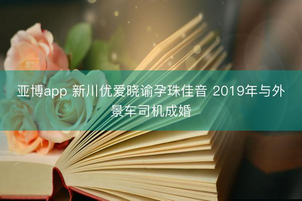 亚博app 新川优爱晓谕孕珠佳音 2019年与外景车司机成婚