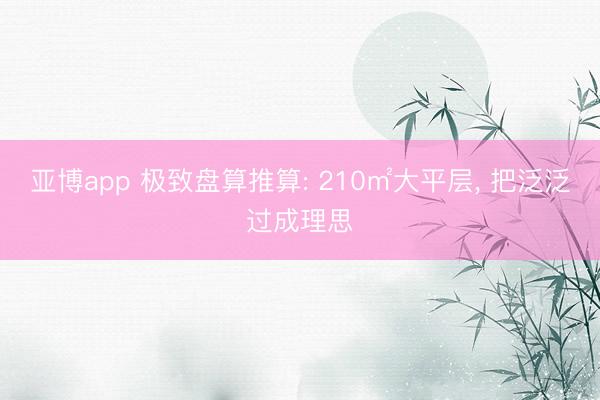亚博app 极致盘算推算: 210㎡大平层， 把泛泛过成理思