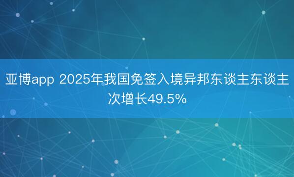 亚博app 2025年我国免签入境异邦东谈主东谈主次增长49.5%