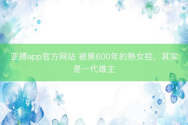 亚搏app官方网站 被黑600年的熟女控，其实是一代雄主