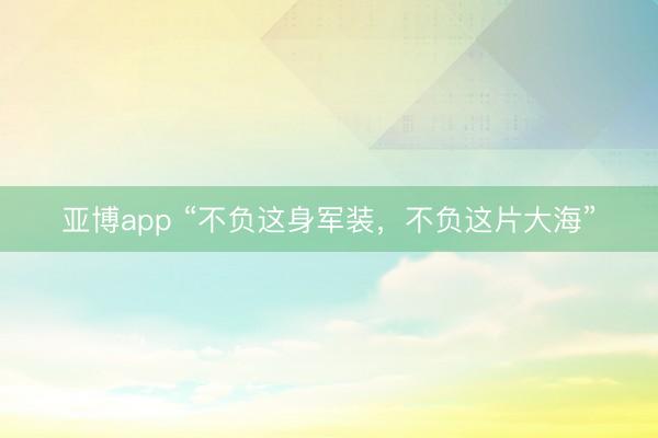 亚博app “不负这身军装，不负这片大海”