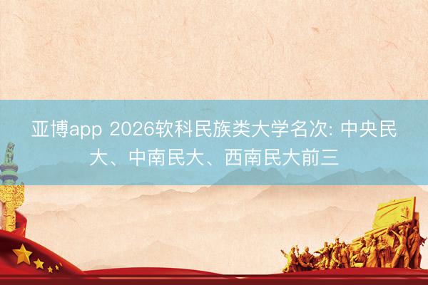 亚博app 2026软科民族类大学名次: 中央民大、中南民大、西南民大前三