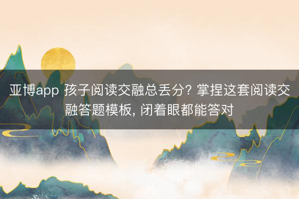 亚博app 孩子阅读交融总丢分? 掌捏这套阅读交融答题模板， 闭着眼都能答对