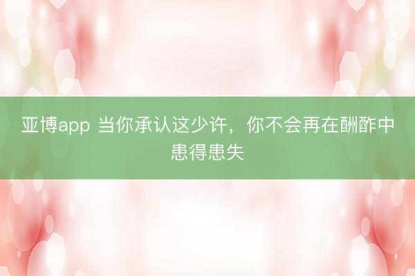 亚博app 当你承认这少许，你不会再在酬酢中患得患失