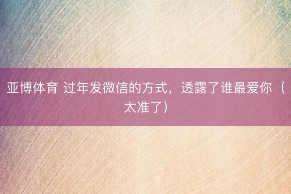 亚博体育 过年发微信的方式，透露了谁最爱你（太准了）